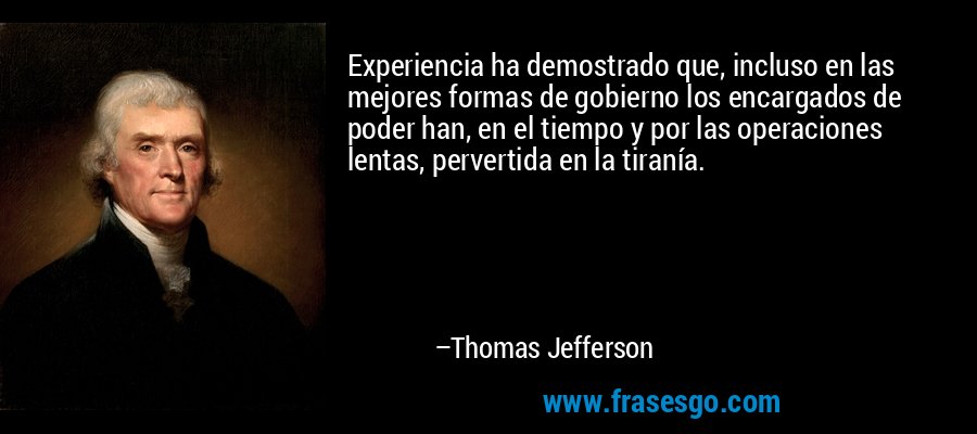 Experiencia ha demostrado que, incluso en las mejores formas de gobierno los encargados de poder han, en el tiempo y por las operaciones lentas, pervertida en la tiranía. – Thomas Jefferson