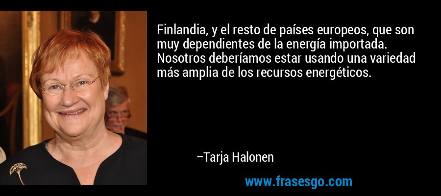 Finlandia, y el resto de países europeos, que son muy dependientes de la energía importada. Nosotros deberíamos estar usando una variedad más amplia de los recursos energéticos. – Tarja Halonen