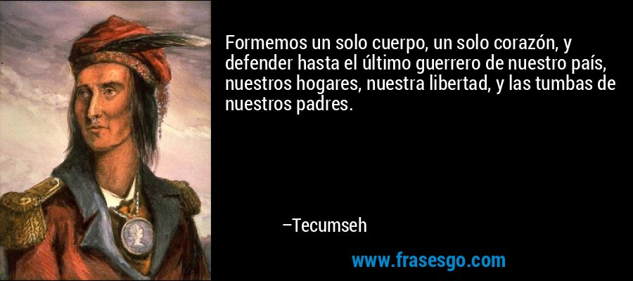 Formemos un solo cuerpo, un solo corazón, y defender hasta el último guerrero de nuestro país, nuestros hogares, nuestra libertad, y las tumbas de nuestros padres. – Tecumseh