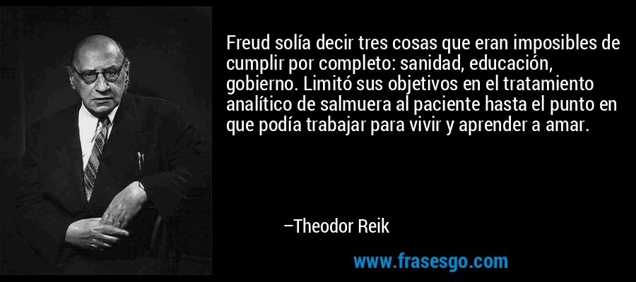 Freud solía decir tres cosas que eran imposibles de cumplir por completo: sanidad, educación, gobierno. Limitó sus objetivos en el tratamiento analítico de salmuera al paciente hasta el punto en que podía trabajar para vivir y aprender a amar. – Theodor Reik
