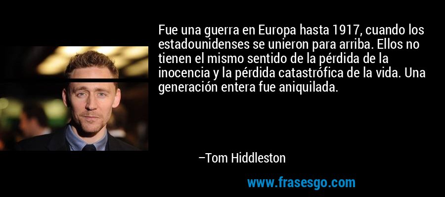 Fue una guerra en Europa hasta 1917, cuando los estadounidenses se unieron para arriba. Ellos no tienen el mismo sentido de la pérdida de la inocencia y la pérdida catastrófica de la vida. Una generación entera fue aniquilada. – Tom Hiddleston