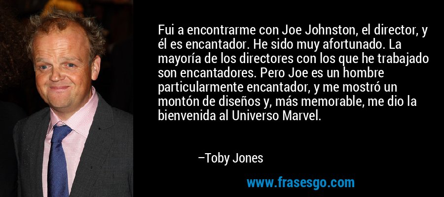 Fui a encontrarme con Joe Johnston, el director, y él es encantador. He sido muy afortunado. La mayoría de los directores con los que he trabajado son encantadores. Pero Joe es un hombre particularmente encantador, y me mostró un montón de diseños y, más memorable, me dio la bienvenida al Universo Marvel. – Toby Jones