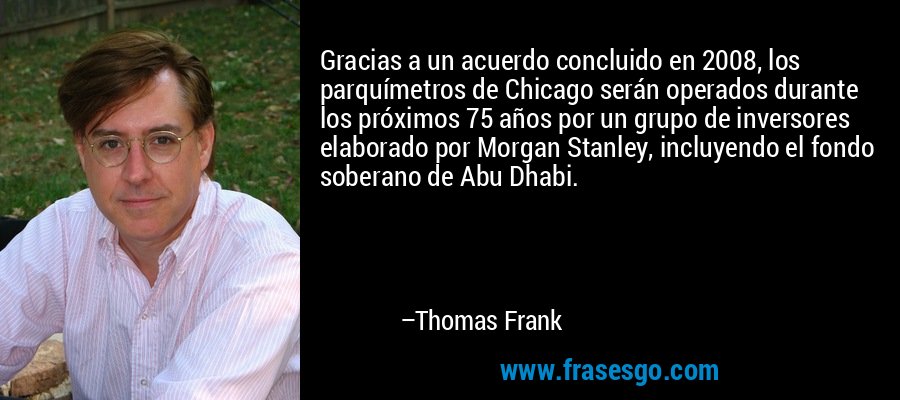 Gracias a un acuerdo concluido en 2008, los parquímetros de Chicago serán operados durante los próximos 75 años por un grupo de inversores elaborado por Morgan Stanley, incluyendo el fondo soberano de Abu Dhabi. – Thomas Frank