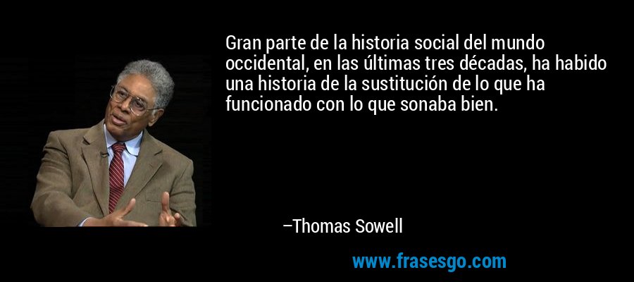 Gran parte de la historia social del mundo occidental, en las últimas tres décadas, ha habido una historia de la sustitución de lo que ha funcionado con lo que sonaba bien. – Thomas Sowell