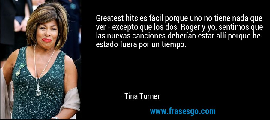 Greatest hits es fácil porque uno no tiene nada que ver - excepto que los dos, Roger y yo, sentimos que las nuevas canciones deberían estar allí porque he estado fuera por un tiempo. – Tina Turner