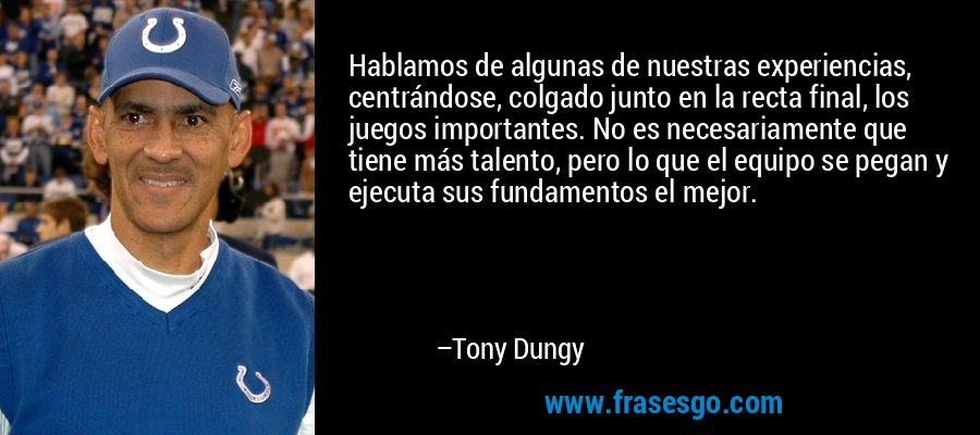 Hablamos de algunas de nuestras experiencias, centrándose, colgado junto en la recta final, los juegos importantes. No es necesariamente que tiene más talento, pero lo que el equipo se pegan y ejecuta sus fundamentos el mejor. – Tony Dungy