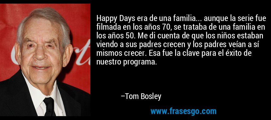 Happy Days era de una familia... aunque la serie fue filmada en los años 70, se trataba de una familia en los años 50. Me di cuenta de que los niños estaban viendo a sus padres crecen y los padres veían a sí mismos crecer. Esa fue la clave para el éxito de nuestro programa. – Tom Bosley