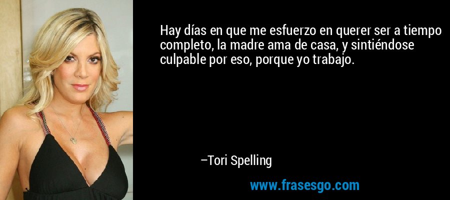 Hay días en que me esfuerzo en querer ser a tiempo completo, la madre ama de casa, y sintiéndose culpable por eso, porque yo trabajo. – Tori Spelling