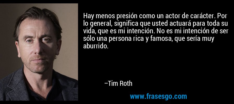 Hay menos presión como un actor de carácter. Por lo general, significa que usted actuará para toda su vida, que es mi intención. No es mi intención de ser sólo una persona rica y famosa, que sería muy aburrido. – Tim Roth