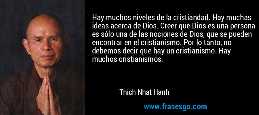 Hay muchos niveles de la cristiandad. Hay muchas ideas acerca de Dios. Creer que Dios es una persona es sólo una de las nociones de Dios, que se pueden encontrar en el cristianismo. Por lo tanto, no debemos decir que hay un cristianismo. Hay muchos cristianismos. – Thich Nhat Hanh