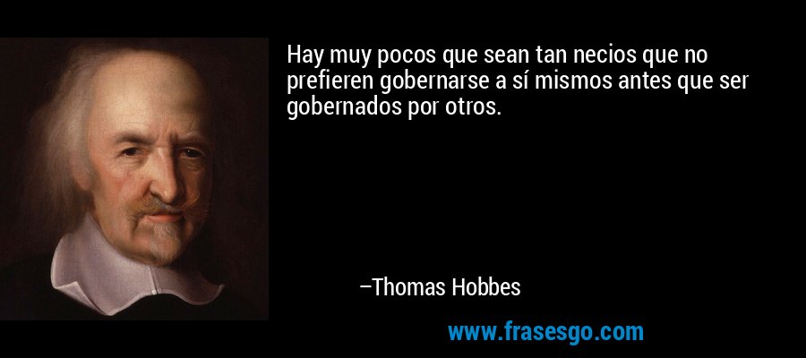 Hay muy pocos que sean tan necios que no prefieren gobernarse a sí mismos antes que ser gobernados por otros. – Thomas Hobbes