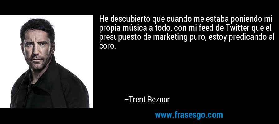 He descubierto que cuando me estaba poniendo mi propia música a todo, con mi feed de Twitter que el presupuesto de marketing puro, estoy predicando al coro. – Trent Reznor