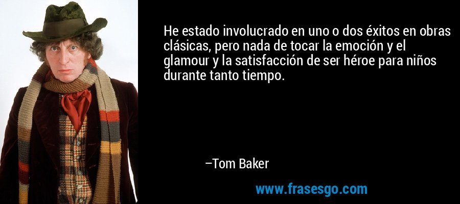 He estado involucrado en uno o dos éxitos en obras clásicas, pero nada de tocar la emoción y el glamour y la satisfacción de ser héroe para niños durante tanto tiempo. – Tom Baker