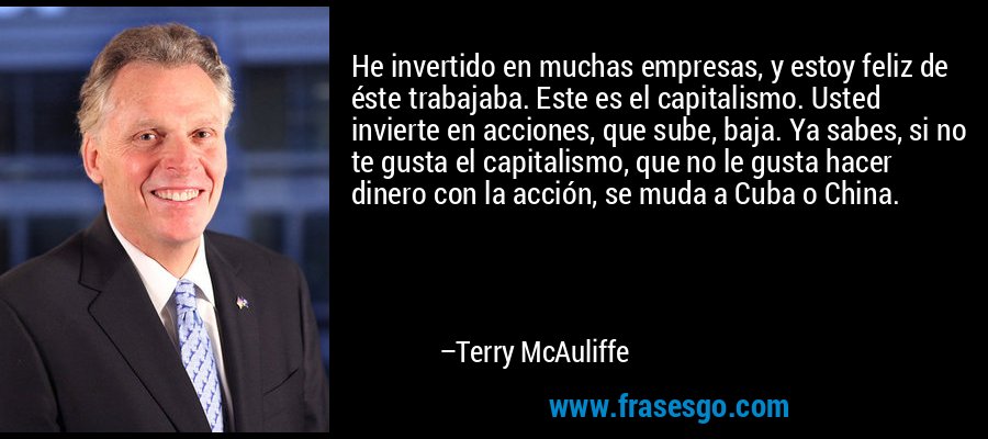 He invertido en muchas empresas, y estoy feliz de éste trabajaba. Este es el capitalismo. Usted invierte en acciones, que sube, baja. Ya sabes, si no te gusta el capitalismo, que no le gusta hacer dinero con la acción, se muda a Cuba o China. – Terry McAuliffe