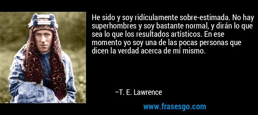 He sido y soy ridículamente sobre-estimada. No hay superhombres y soy bastante normal, y dirán lo que sea lo que los resultados artísticos. En ese momento yo soy una de las pocas personas que dicen la verdad acerca de mí mismo. – T. E. Lawrence