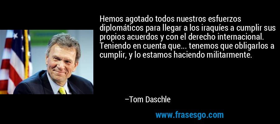 Hemos agotado todos nuestros esfuerzos diplomáticos para llegar a los iraquíes a cumplir sus propios acuerdos y con el derecho internacional. Teniendo en cuenta que... tenemos que obligarlos a cumplir, y lo estamos haciendo militarmente. – Tom Daschle
