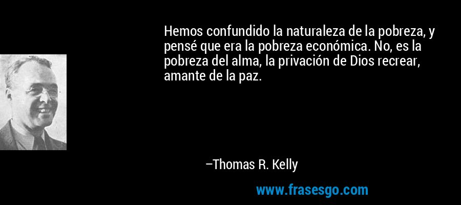 Hemos confundido la naturaleza de la pobreza, y pensé que era la pobreza económica. No, es la pobreza del alma, la privación de Dios recrear, amante de la paz. – Thomas R. Kelly