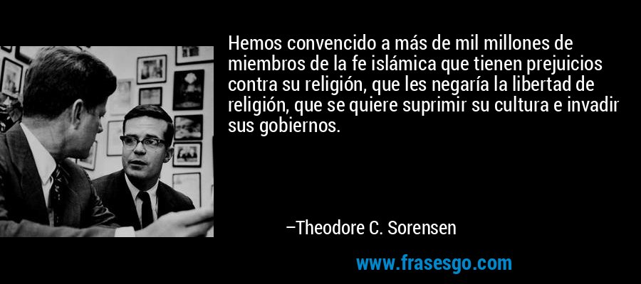 Hemos convencido a más de mil millones de miembros de la fe islámica que tienen prejuicios contra su religión, que les negaría la libertad de religión, que se quiere suprimir su cultura e invadir sus gobiernos. – Theodore C. Sorensen
