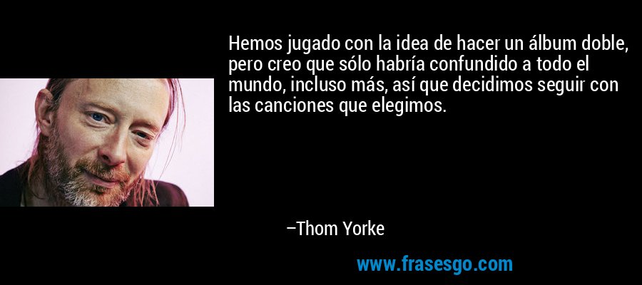 Hemos jugado con la idea de hacer un álbum doble, pero creo que sólo habría confundido a todo el mundo, incluso más, así que decidimos seguir con las canciones que elegimos. – Thom Yorke