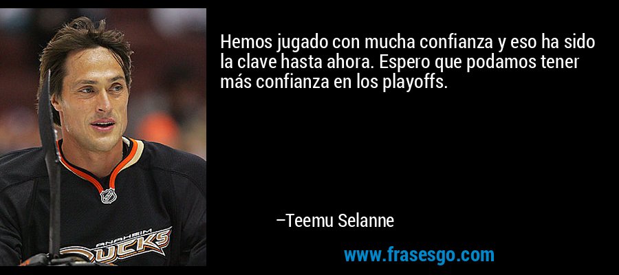 Hemos jugado con mucha confianza y eso ha sido la clave hasta ahora. Espero que podamos tener más confianza en los playoffs. – Teemu Selanne