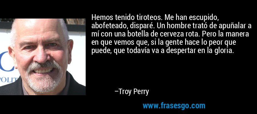 Hemos tenido tiroteos. Me han escupido, abofeteado, disparé. Un hombre trató de apuñalar a mí con una botella de cerveza rota. Pero la manera en que vemos que, si la gente hace lo peor que puede, que todavía va a despertar en la gloria. – Troy Perry