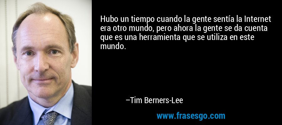 Hubo un tiempo cuando la gente sentía la Internet era otro mundo, pero ahora la gente se da cuenta que es una herramienta que se utiliza en este mundo. – Tim Berners-Lee