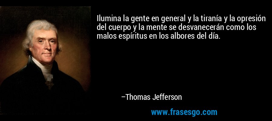 Ilumina la gente en general y la tiranía y la opresión del cuerpo y la mente se desvanecerán como los malos espíritus en los albores del día. – Thomas Jefferson