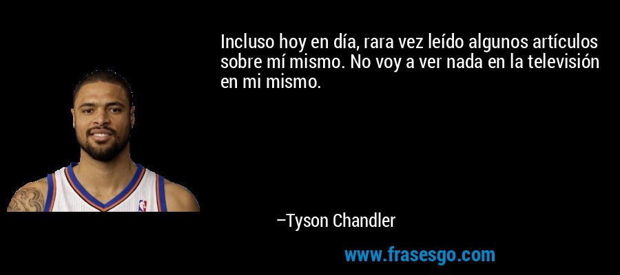 Incluso hoy en día, rara vez leído algunos artículos sobre mí mismo. No voy a ver nada en la televisión en mi mismo. – Tyson Chandler
