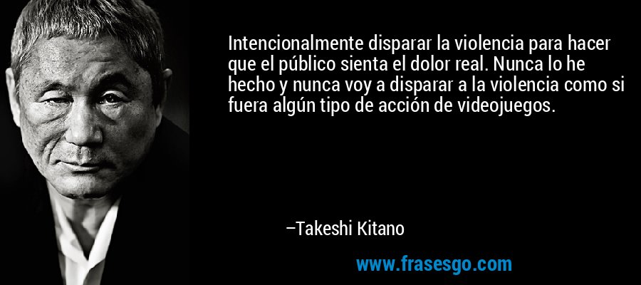 Intencionalmente disparar la violencia para hacer que el público sienta el dolor real. Nunca lo he hecho y nunca voy a disparar a la violencia como si fuera algún tipo de acción de videojuegos. – Takeshi Kitano