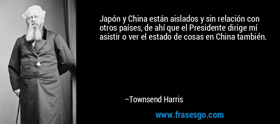 Japón y China están aislados y sin relación con otros países, de ahí que el Presidente dirige mí asistir o ver el estado de cosas en China también. – Townsend Harris