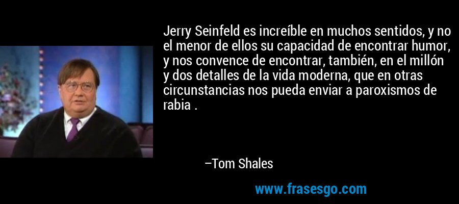 Jerry Seinfeld es increíble en muchos sentidos, y no el menor de ellos su capacidad de encontrar humor, y nos convence de encontrar, también, en el millón y dos detalles de la vida moderna, que en otras circunstancias nos pueda enviar a paroxismos de rabia . – Tom Shales