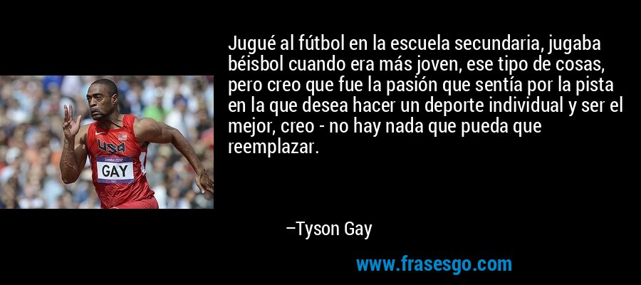 Jugué al fútbol en la escuela secundaria, jugaba béisbol cuando era más joven, ese tipo de cosas, pero creo que fue la pasión que sentía por la pista en la que desea hacer un deporte individual y ser el mejor, creo - no hay nada que pueda que reemplazar. – Tyson Gay