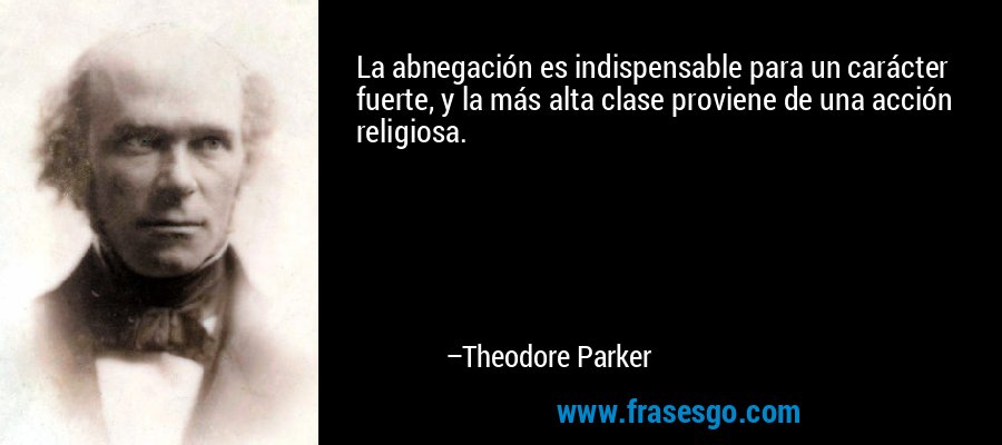 La abnegación es indispensable para un carácter fuerte, y la más alta clase proviene de una acción religiosa. – Theodore Parker