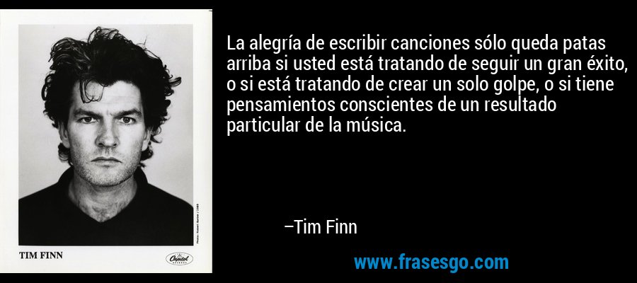 La alegría de escribir canciones sólo queda patas arriba si usted está tratando de seguir un gran éxito, o si está tratando de crear un solo golpe, o si tiene pensamientos conscientes de un resultado particular de la música. – Tim Finn