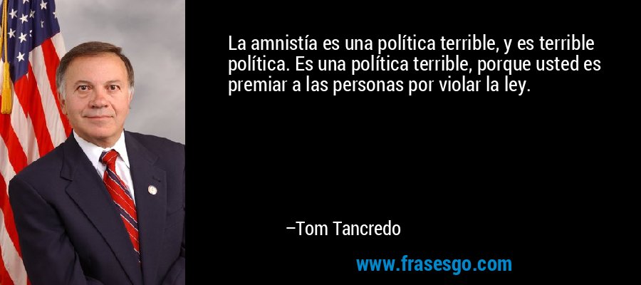La amnistía es una política terrible, y es terrible política. Es una política terrible, porque usted es premiar a las personas por violar la ley. – Tom Tancredo