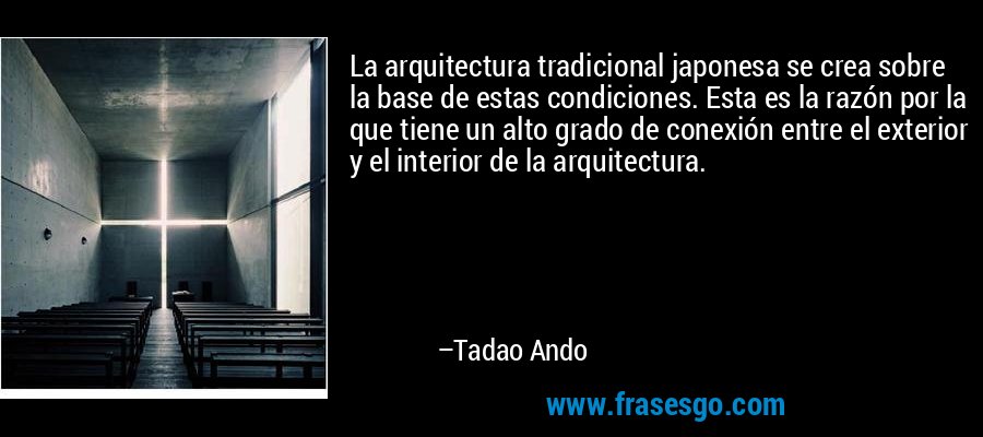 La arquitectura tradicional japonesa se crea sobre la base de estas condiciones. Esta es la razón por la que tiene un alto grado de conexión entre el exterior y el interior de la arquitectura. – Tadao Ando