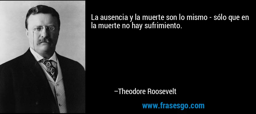 La ausencia y la muerte son lo mismo - sólo que en la muerte no hay sufrimiento. – Theodore Roosevelt
