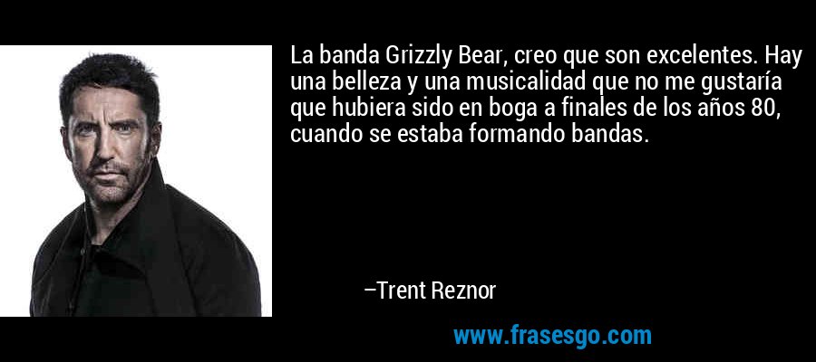 La banda Grizzly Bear, creo que son excelentes. Hay una belleza y una musicalidad que no me gustaría que hubiera sido en boga a finales de los años 80, cuando se estaba formando bandas. – Trent Reznor