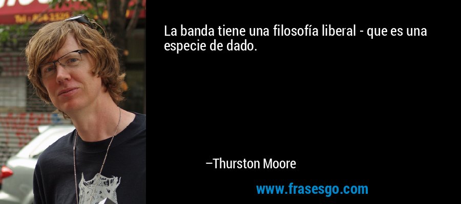 La banda tiene una filosofía liberal - que es una especie de dado. – Thurston Moore
