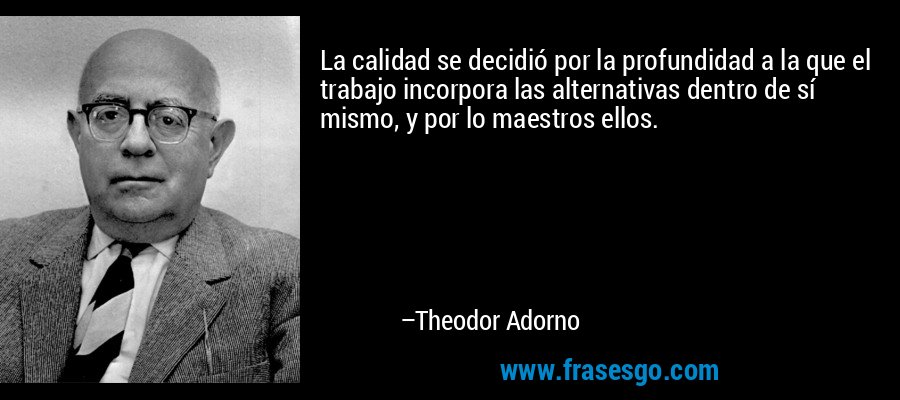 La calidad se decidió por la profundidad a la que el trabajo incorpora las alternativas dentro de sí mismo, y por lo maestros ellos. – Theodor Adorno