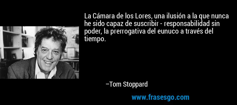 La Cámara de los Lores, una ilusión a la que nunca he sido capaz de suscribir - responsabilidad sin poder, la prerrogativa del eunuco a través del tiempo. – Tom Stoppard