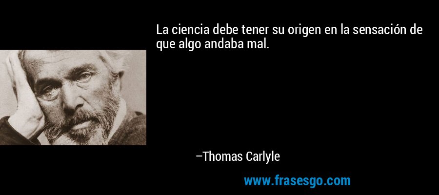 La ciencia debe tener su origen en la sensación de que algo andaba mal. – Thomas Carlyle