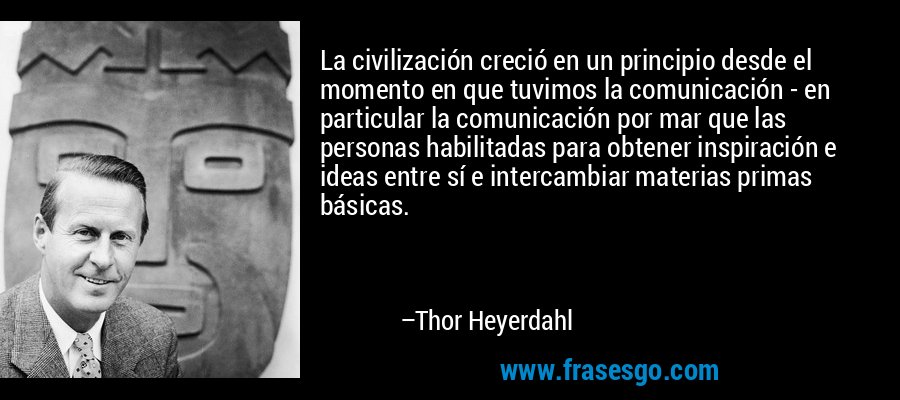 La civilización creció en un principio desde el momento en que tuvimos la comunicación - en particular la comunicación por mar que las personas habilitadas para obtener inspiración e ideas entre sí e intercambiar materias primas básicas. – Thor Heyerdahl
