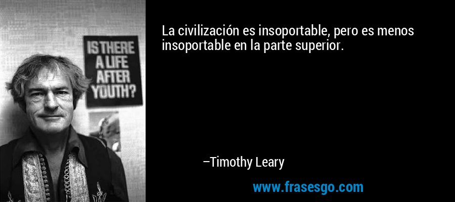 La civilización es insoportable, pero es menos insoportable en la parte superior. – Timothy Leary