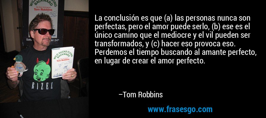 La conclusión es que (a) las personas nunca son perfectas, pero el amor puede serlo, (b) ese es el único camino que el mediocre y el vil pueden ser transformados, y (c) hacer eso provoca eso. Perdemos el tiempo buscando al amante perfecto, en lugar de crear el amor perfecto. – Tom Robbins
