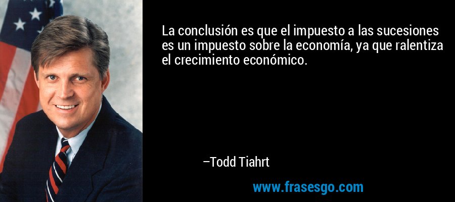 La conclusión es que el impuesto a las sucesiones es un impuesto sobre la economía, ya que ralentiza el crecimiento económico. – Todd Tiahrt