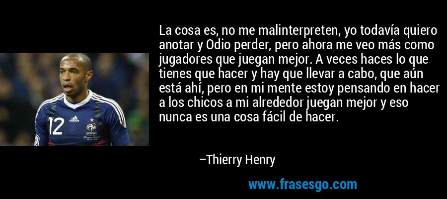La cosa es, no me malinterpreten, yo todavía quiero anotar y Odio perder, pero ahora me veo más como jugadores que juegan mejor. A veces haces lo que tienes que hacer y hay que llevar a cabo, que aún está ahí, pero en mi mente estoy pensando en hacer a los chicos a mi alrededor juegan mejor y eso nunca es una cosa fácil de hacer. – Thierry Henry