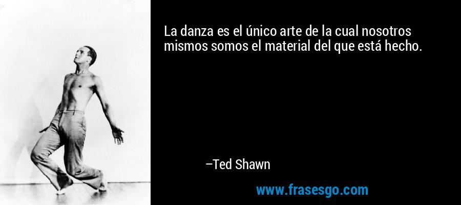 La danza es el único arte de la cual nosotros mismos somos el material del que está hecho. – Ted Shawn