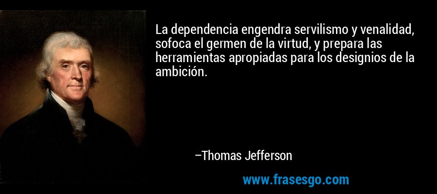 La dependencia engendra servilismo y venalidad, sofoca el germen de la virtud, y prepara las herramientas apropiadas para los designios de la ambición. – Thomas Jefferson