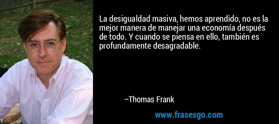 La desigualdad masiva, hemos aprendido, no es la mejor manera de manejar una economía después de todo. Y cuando se piensa en ello, también es profundamente desagradable. – Thomas Frank